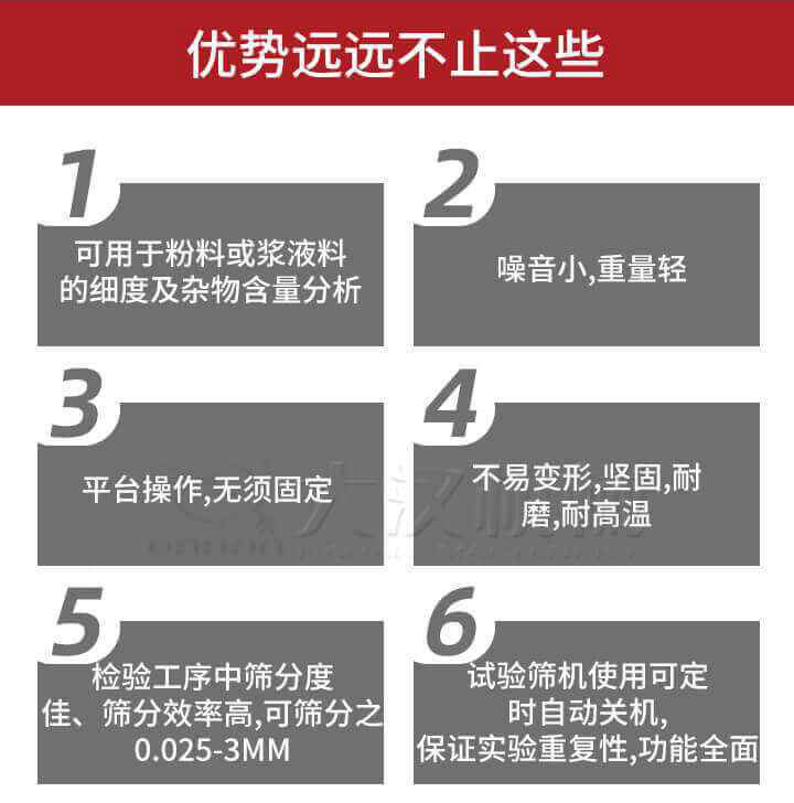 試驗篩優(yōu)勢：1，可用于粉料或漿液料的細(xì)度及雜物含量分析。2，噪音小，重量輕。3，平臺操作，無須固定。4，不易變形，堅固，耐磨，耐高溫。5，檢驗工序中篩分度佳，篩分效率高，可篩分之0.025-3MM6，試驗篩機使用可定時自動關(guān)機保證實驗重復(fù)性，功能全面。